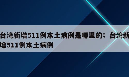 台湾新增511例本土病例是哪里的；台湾新增511例本土病例