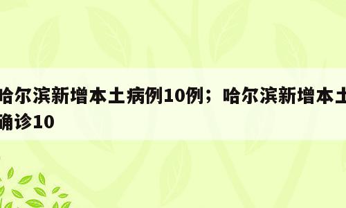 哈尔滨新增本土病例10例；哈尔滨新增本土确诊10