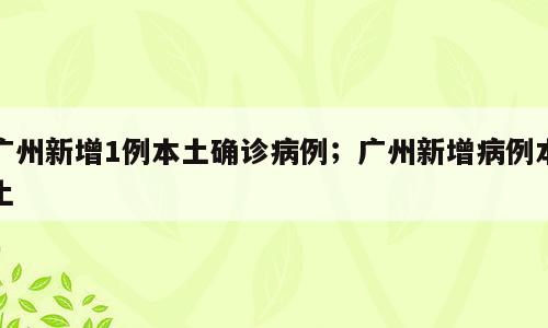 广州新增1例本土确诊病例；广州新增病例本土