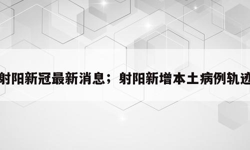 射阳新冠最新消息；射阳新增本土病例轨迹