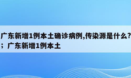 广东新增1例本土确诊病例,传染源是什么?；广东新增1例本土