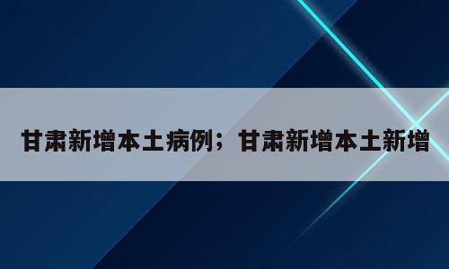 甘肃新增本土病例；甘肃新增本土新增