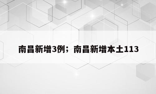 南昌新增3例；南昌新增本土113