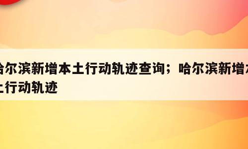 哈尔滨新增本土行动轨迹查询；哈尔滨新增本土行动轨迹