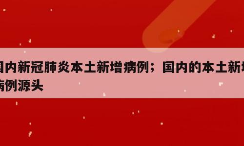 国内新冠肺炎本土新增病例；国内的本土新增病例源头