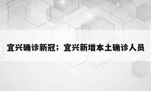 宜兴确诊新冠；宜兴新增本土确诊人员
