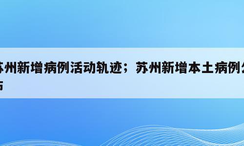 苏州新增病例活动轨迹；苏州新增本土病例公布