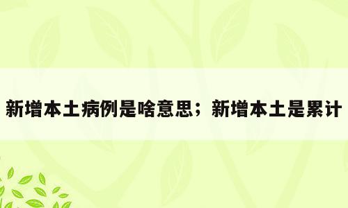 新增本土病例是啥意思；新增本土是累计