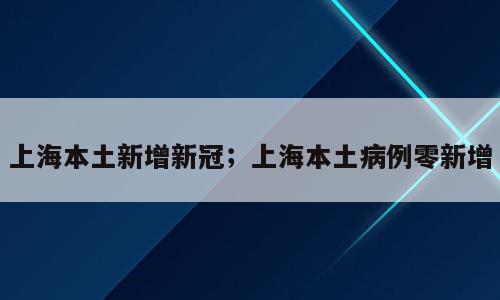 上海本土新增新冠；上海本土病例零新增