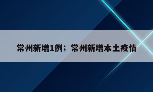 常州新增1例；常州新增本土疫情
