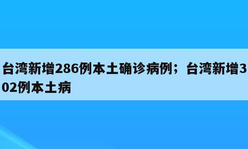 台湾新增286例本土确诊病例；台湾新增302例本土病