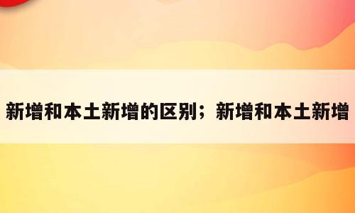 新增和本土新增的区别；新增和本土新增