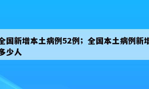 全国新增本土病例52例；全国本土病例新增多少人