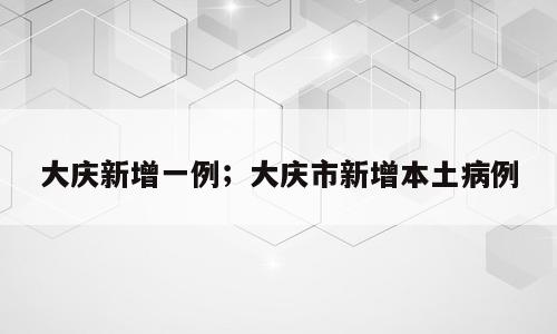 大庆新增一例；大庆市新增本土病例