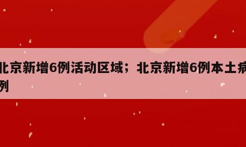北京新增6例活动区域；北京新增6例本土病例
