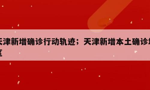 天津新增确诊行动轨迹；天津新增本土确诊地区