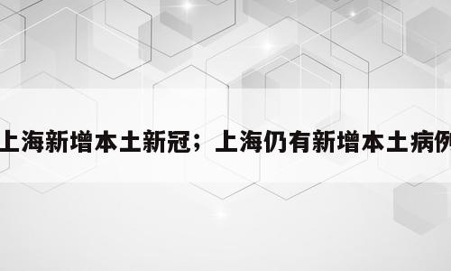 上海新增本土新冠；上海仍有新增本土病例