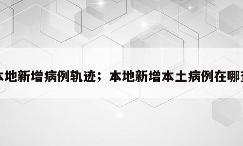 本地新增病例轨迹；本地新增本土病例在哪查