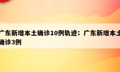 广东新增本土确诊10例轨迹；广东新增本土确诊3例