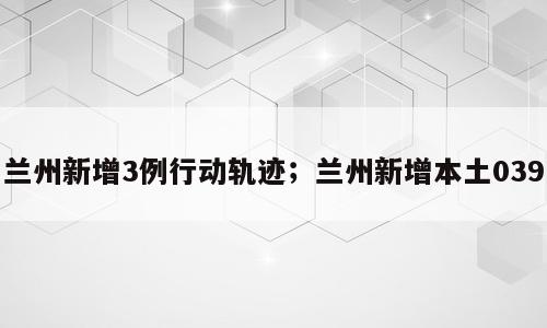 兰州新增3例行动轨迹；兰州新增本土039