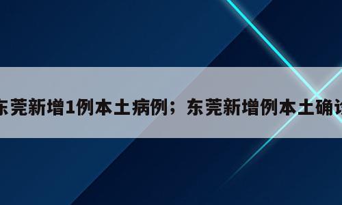东莞新增1例本土病例；东莞新增例本土确诊