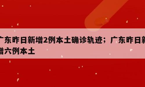 广东昨日新增2例本土确诊轨迹；广东昨日新增六例本土