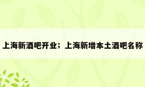 上海新酒吧开业；上海新增本土酒吧名称