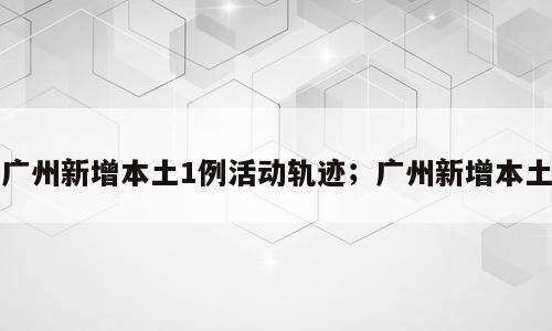 广州新增本土1例活动轨迹；广州新增本土