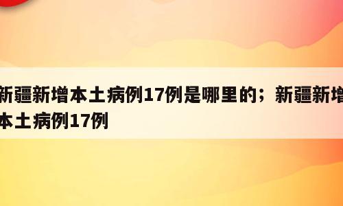 新疆新增本土病例17例是哪里的；新疆新增本土病例17例