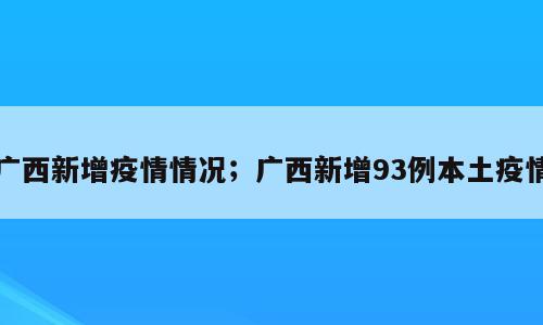 广西新增疫情情况；广西新增93例本土疫情