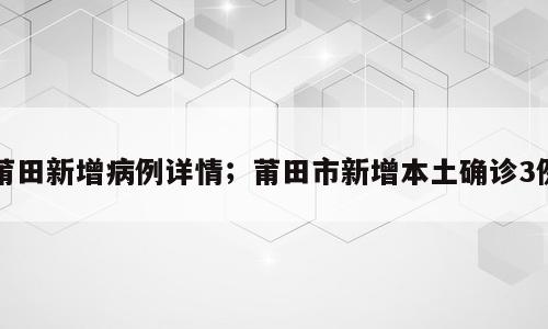 莆田新增病例详情；莆田市新增本土确诊3例
