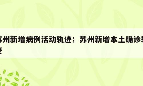 苏州新增病例活动轨迹；苏州新增本土确诊轨迹