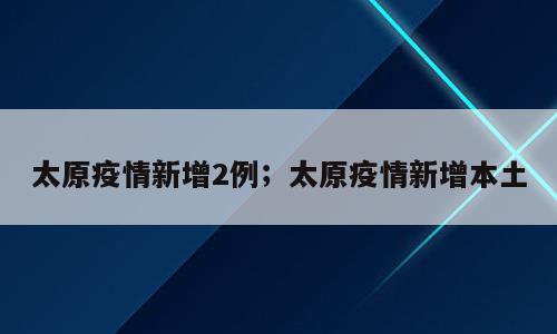 太原疫情新增2例；太原疫情新增本土