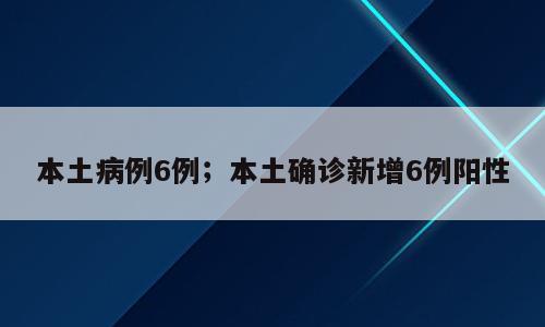 本土病例6例；本土确诊新增6例阳性