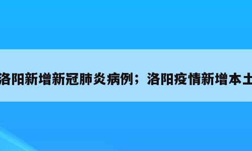 洛阳新增新冠肺炎病例；洛阳疫情新增本土