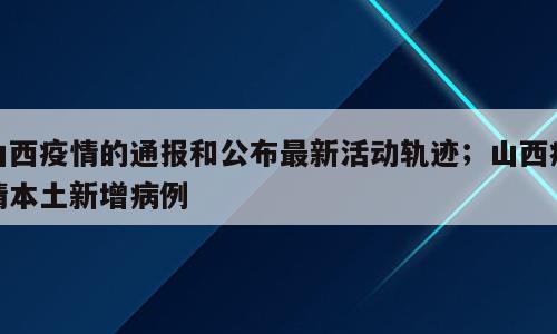 山西疫情的通报和公布最新活动轨迹；山西疫情本土新增病例