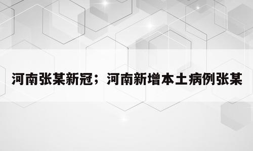 河南张某新冠；河南新增本土病例张某