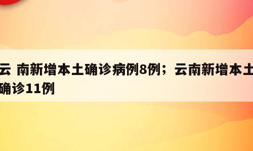云 南新增本土确诊病例8例；云南新增本土确诊11例