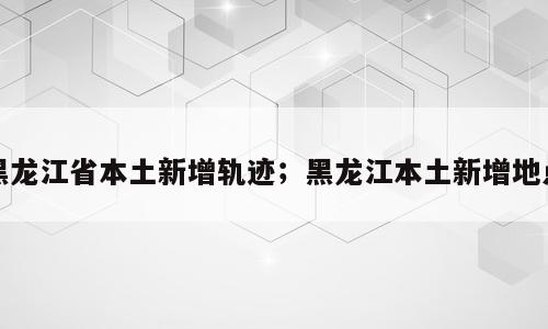 黑龙江省本土新增轨迹；黑龙江本土新增地点