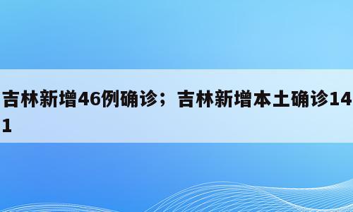 吉林新增46例确诊；吉林新增本土确诊141