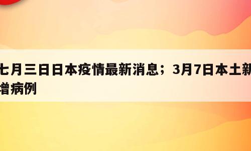 七月三日日本疫情最新消息；3月7日本土新增病例