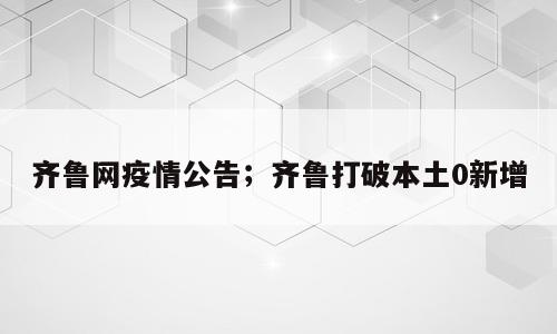 齐鲁网疫情公告；齐鲁打破本土0新增