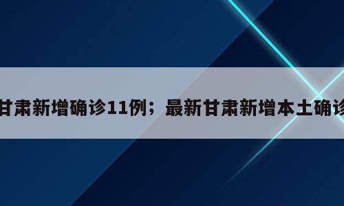 甘肃新增确诊11例；最新甘肃新增本土确诊