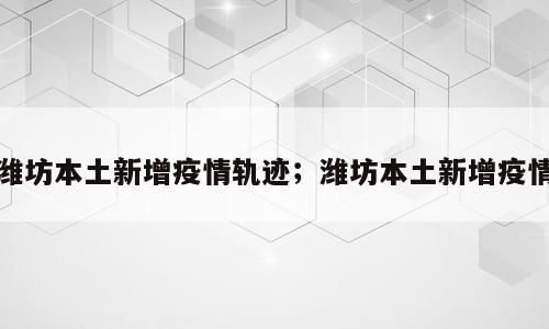 潍坊本土新增疫情轨迹；潍坊本土新增疫情