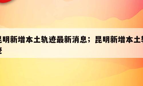 昆明新增本土轨迹最新消息；昆明新增本土轨迹
