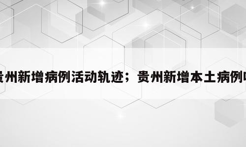 贵州新增病例活动轨迹；贵州新增本土病例吗