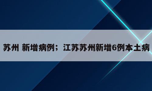 苏州 新增病例；江苏苏州新增6例本土病