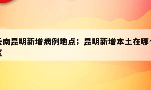 云南昆明新增病例地点；昆明新增本土在哪个区