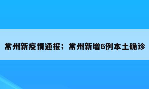 常州新疫情通报；常州新增6例本土确诊