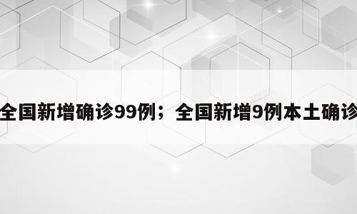 全国新增确诊99例；全国新增9例本土确诊